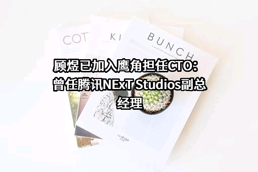 顾煜已加入鹰角担任CTO：曾任腾讯NExT Studios副总经理