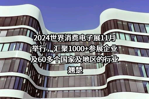 2024世界消费电子展11月举行，汇聚1000+参展企业及60多个国家及地区的行业翘楚