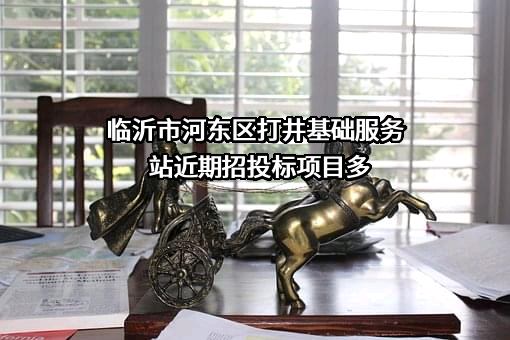 临沂市河东区打井基础服务站近期招投标项目多