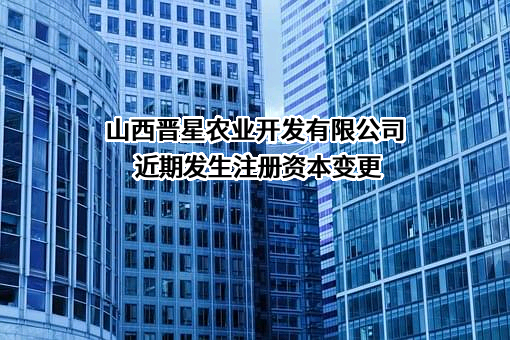 山西晋星农业开发有限公司近期发生注册资本变更