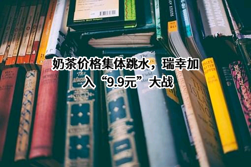 奶茶价格集体跳水，瑞幸加入“9.9元”大战