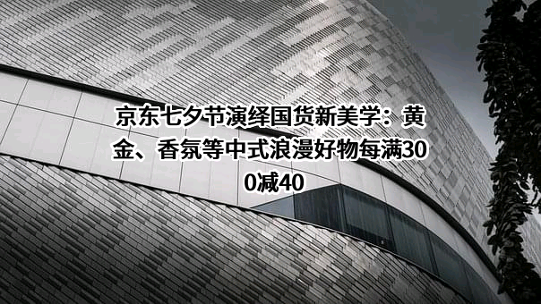 京东七夕节演绎国货新美学：黄金、香氛等中式浪漫好物每满300减40