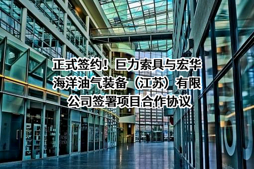 正式签约！巨力索具与宏华海洋油气装备（江苏）有限公司签署项目合作协议