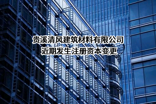 贵溪清风建筑材料有限公司近期发生注册资本变更