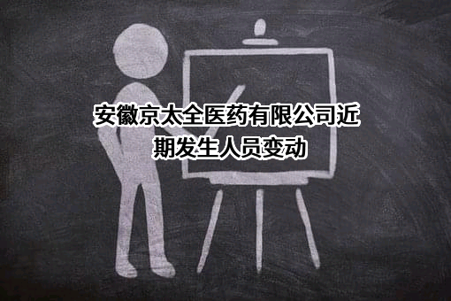 安徽京太全医药有限公司近期发生人员变动