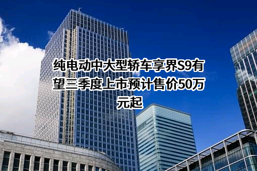 纯电动中大型轿车享界S9有望三季度上市预计售价50万元起