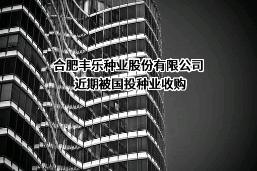 合肥丰乐种业股份有限公司近期被国投种业收购