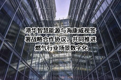 港华智慧能源与海康威视签署战略合作协议，共同推进燃气行业场景数字化