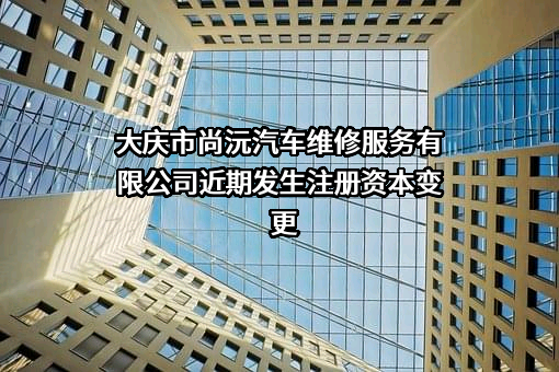 大庆市尚沅汽车维修服务有限公司近期发生注册资本变更