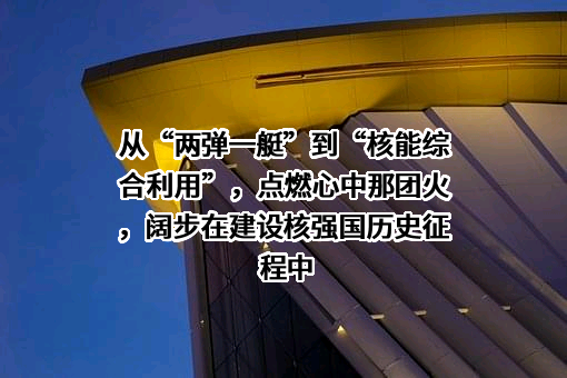 从“两弹一艇”到“核能综合利用”，点燃心中那团火，阔步在建设核强国历史征程中