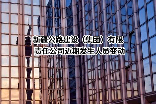新疆公路建设（集团）有限责任公司近期发生人员变动