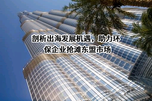 剖析出海发展机遇，助力环保企业抢滩东盟市场