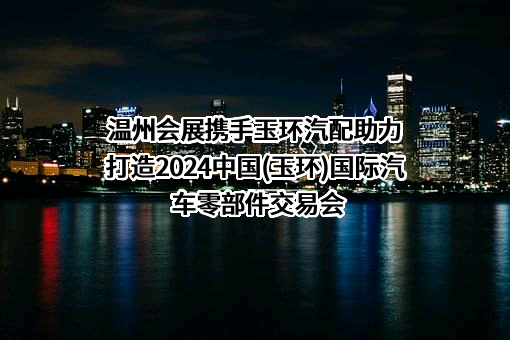 温州会展携手玉环汽配助力打造2024中国(玉环)国际汽车零部件交易会