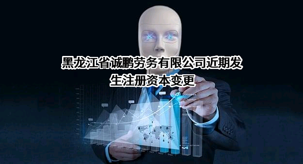 黑龙江省诚鹏劳务有限公司近期发生注册资本变更