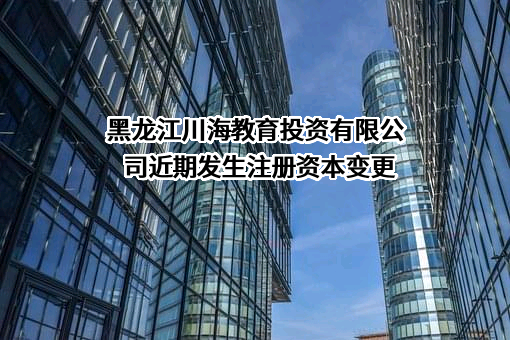 黑龙江川海教育投资有限公司近期发生注册资本变更