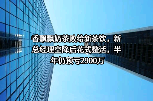 香飘飘奶茶败给新茶饮，新总经理空降后花式整活，半年仍预亏2900万