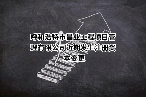 呼和浩特市昌业工程项目管理有限公司近期发生注册资本变更