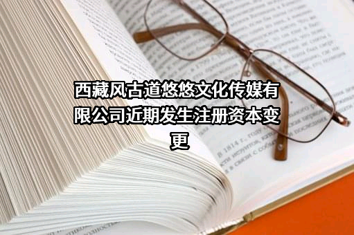 西藏风古道悠悠文化传媒有限公司近期发生注册资本变更