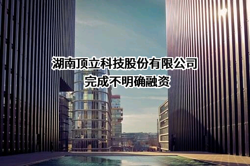湖南顶立科技股份有限公司完成不明确融资