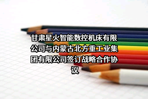 甘肃星火智能数控机床有限公司与内蒙古北方重工业集团有限公司签订战略合作协议