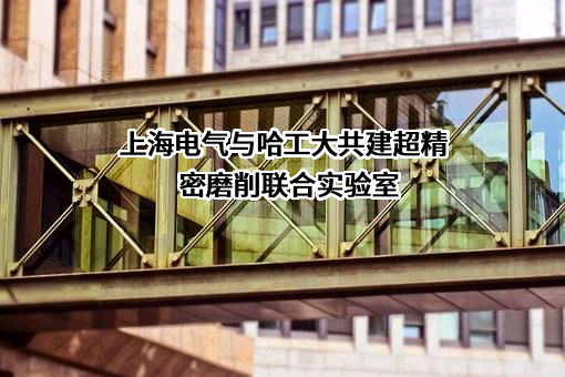 上海电气与哈工大共建超精密磨削联合实验室