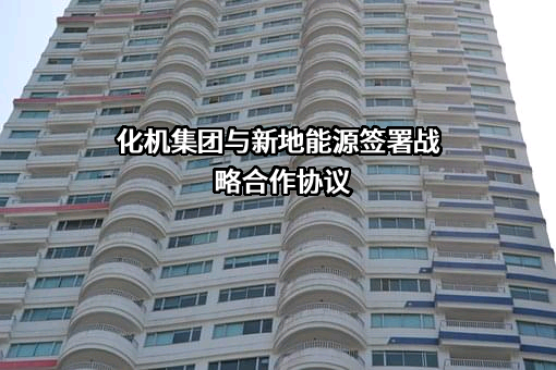 化机集团与新地能源签署战略合作协议