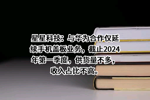 星星科技：与华为合作仅延续手机盖板业务，截止2024年第一季度，供货量不多，收入占比不高。