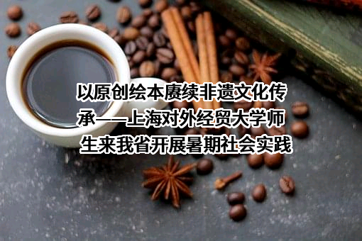 以原创绘本赓续非遗文化传承——上海对外经贸大学师生来我省开展暑期社会实践