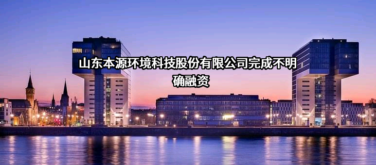 山东本源环境科技股份有限公司完成不明确融资