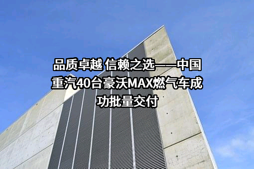 品质卓越 信赖之选——中国重汽40台豪沃MAX燃气车成功批量交付