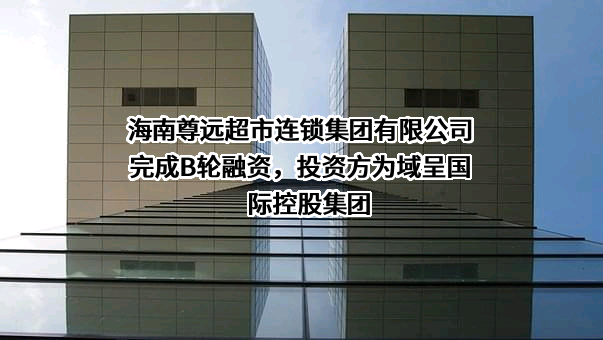 海南尊远超市连锁集团有限公司完成B轮融资，投资方为域呈国际控股集团