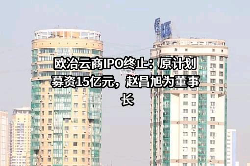 欧冶云商IPO终止：原计划募资15亿元，赵昌旭为董事长