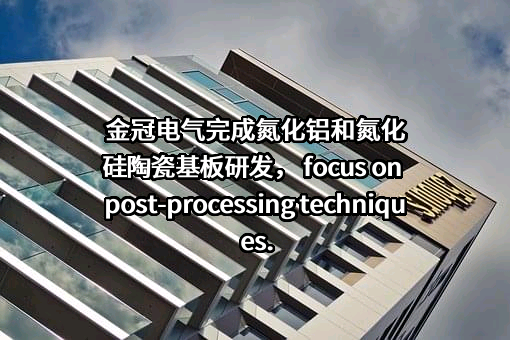 金冠电气完成氮化铝和氮化硅陶瓷基板研发， focus on post-processing techniques.