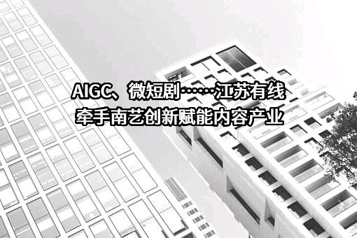 AIGC、微短剧……江苏有线牵手南艺创新赋能内容产业