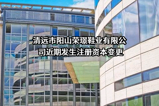 清远市阳山荣璟鞋业有限公司近期发生注册资本变更