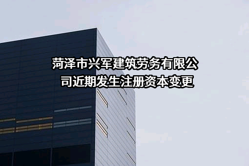 菏泽市兴军建筑劳务有限公司近期发生注册资本变更