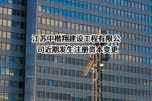 江苏中楷翔建设工程有限公司近期发生注册资本变更