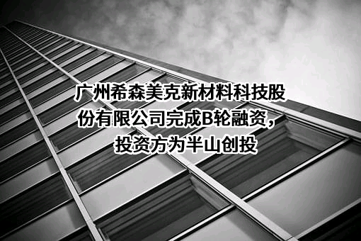 广州希森美克新材料科技股份有限公司完成B轮融资，投资方为半山创投