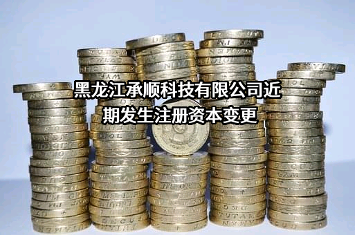 黑龙江承顺科技有限公司近期发生注册资本变更