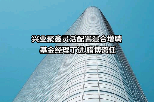 兴业聚鑫灵活配置混合增聘基金经理丁进 腊博离任