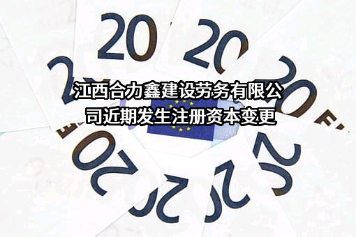 江西合力鑫建设劳务有限公司近期发生注册资本变更