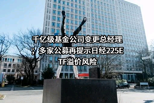 千亿级基金公司变更总经理；多家公募再提示日经225ETF溢价风险