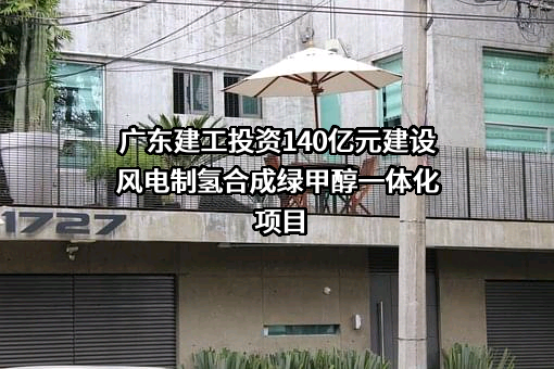 广东建工投资140亿元建设风电制氢合成绿甲醇一体化项目