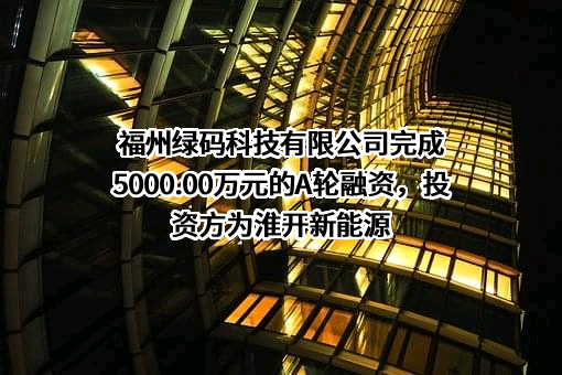 福州绿码科技有限公司完成5000.00万元的A轮融资，投资方为淮开新能源