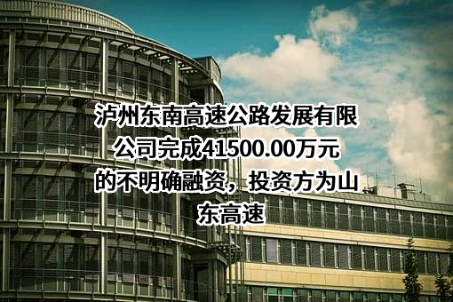 泸州东南高速公路发展有限公司完成41500.00万元的不明确融资，投资方为山东高速