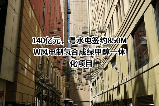 140亿元，粤水电签约850MW风电制氢合成绿甲醇一体化项目