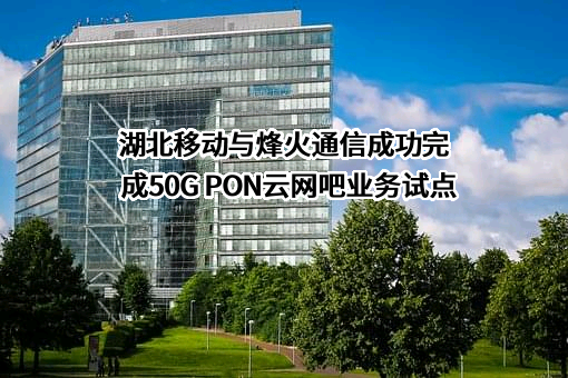 湖北移动与烽火通信成功完成50G PON云网吧业务试点