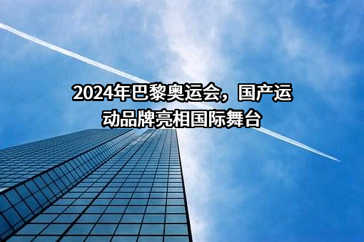 2024年巴黎奥运会，国产运动品牌亮相国际舞台