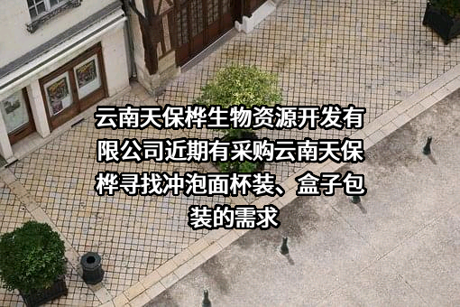 云南天保桦生物资源开发有限公司近期有采购云南天保桦寻找冲泡面杯装、盒子包装的需求