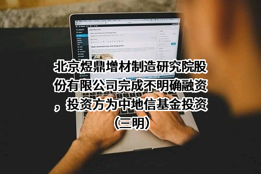 北京煜鼎增材制造研究院股份有限公司完成不明确融资，投资方为中地信基金投资（三明）